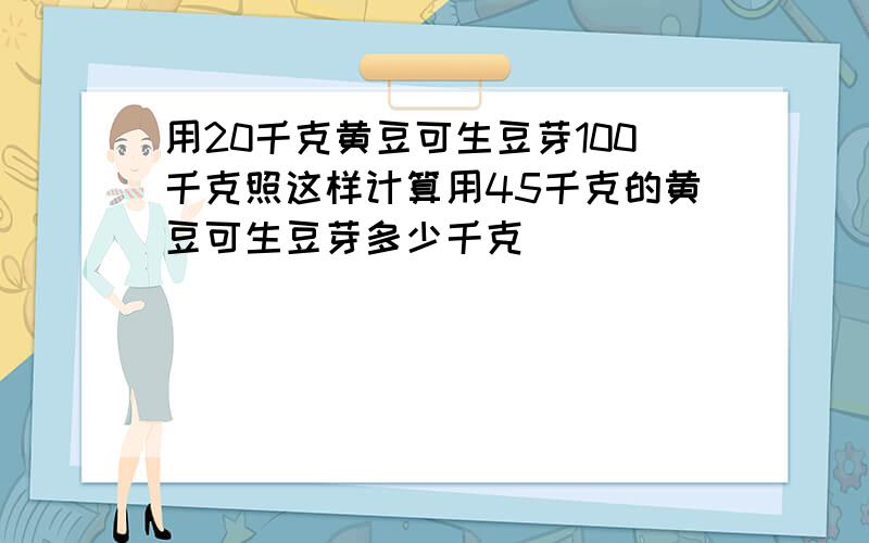 用20千克黄豆可生豆芽100千克照这样计算用45千克的黄豆可生豆芽多少千克