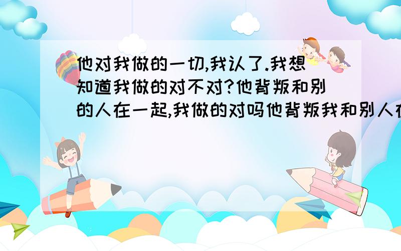 他对我做的一切,我认了.我想知道我做的对不对?他背叛和别的人在一起,我做的对吗他背叛我和别人在一起,我打了他,我做的对吗?