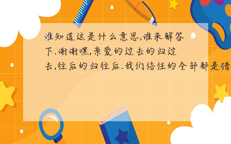 谁知道这是什么意思,谁来解答下.谢谢嘿,亲爱的过去的归过去,往后的归往后.我们信任的全部都是错,我们追求的都是捕风.其实百无聊赖才是我最喜欢的生活.❤