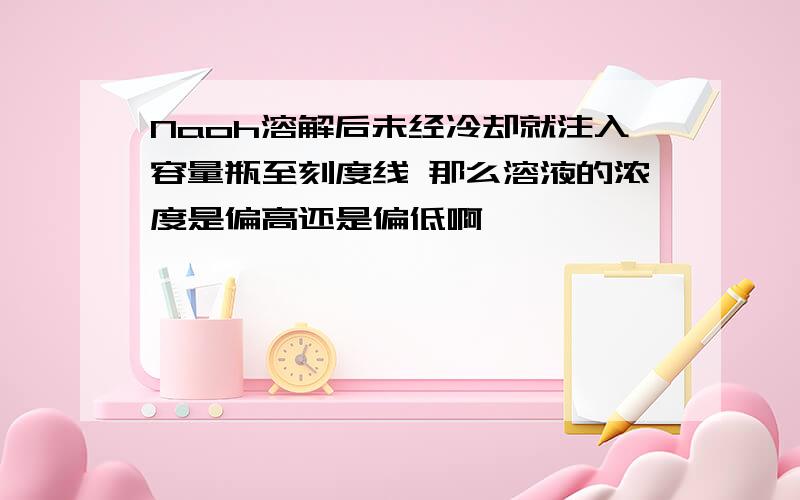 Naoh溶解后未经冷却就注入容量瓶至刻度线 那么溶液的浓度是偏高还是偏低啊