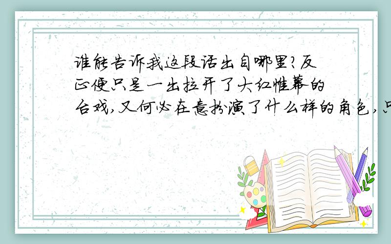 谁能告诉我这段话出自哪里?反正便只是一出拉开了大红帷幕的台戏,又何必在意扮演了什么样的角色,只要流云水袖扬起,那一板一眼唱的真切叫彩,便是梦也绚烂,何况这帷幕张然掀起,难道由得