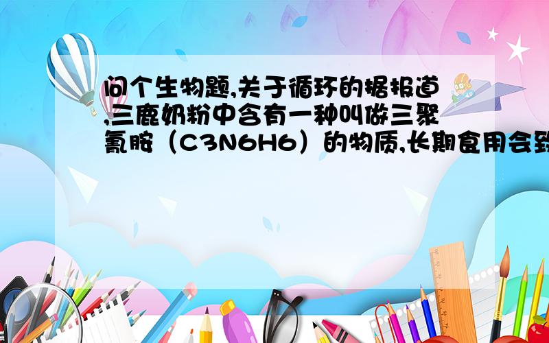 问个生物题,关于循环的据报道,三鹿奶粉中含有一种叫做三聚氰胺（C3N6H6）的物质,长期食用会致使婴儿生殖、泌尿系统损害,造成膀胱、肾部结石等后果.请问三聚氰胺被人体吸收后到达肾脏,