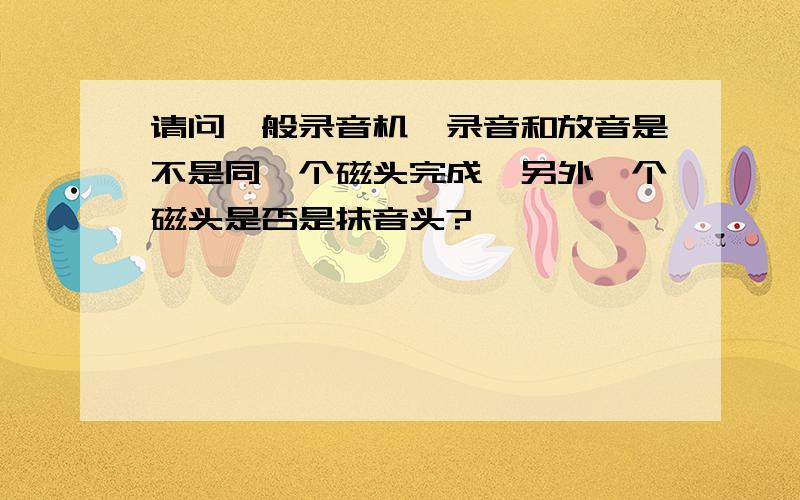 请问一般录音机,录音和放音是不是同一个磁头完成,另外一个磁头是否是抹音头?