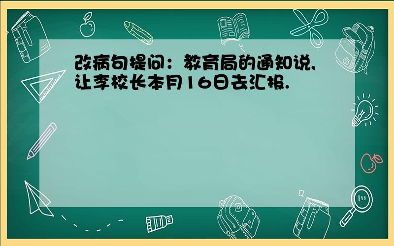 改病句提问：教育局的通知说,让李校长本月16日去汇报.