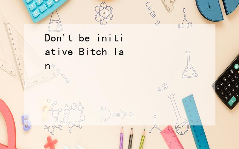 Don't be initiative Bitch lan