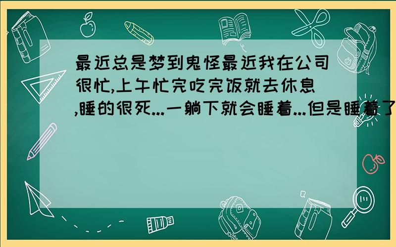 最近总是梦到鬼怪最近我在公司很忙,上午忙完吃完饭就去休息,睡的很死...一躺下就会睡着...但是睡着了之后就会做噩梦,有梦到过婴儿鬼,用很可怕的眼神看着我,还有梦到生化僵尸之类的...