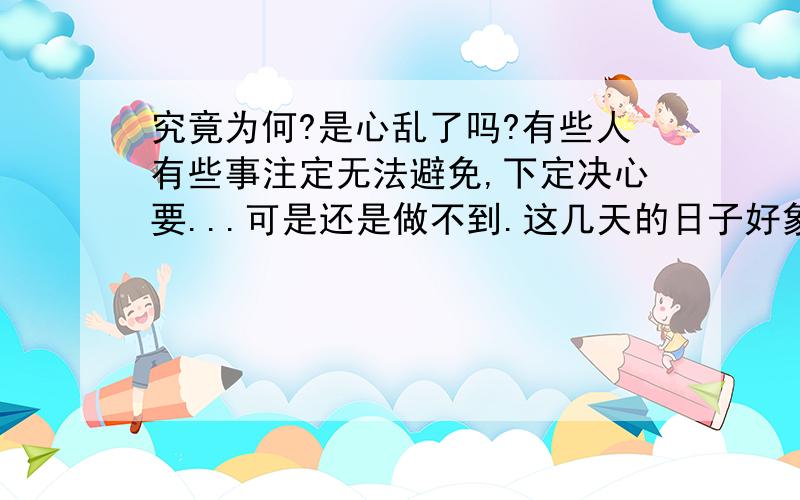 究竟为何?是心乱了吗?有些人有些事注定无法避免,下定决心要...可是还是做不到.这几天的日子好象很空虚,又好象很乱,又好象和以前差不多.究竟为了什么,脑袋里装的满满的,但又觉得是空白