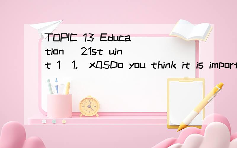 TOPIC 13 Education (21st uint 1)1.\x05Do you think it is important for a person to have a college education?2.\x05Is college education satisfactory from your own experience?3.\x05Do you think college education means more than study?4.\x05There are so