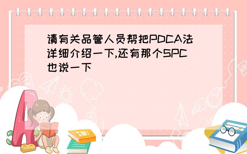 请有关品管人员帮把PDCA法详细介绍一下,还有那个SPC也说一下