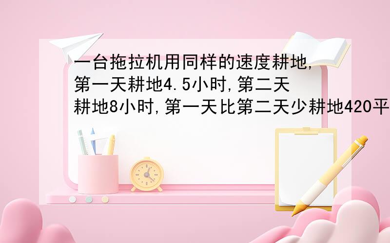 一台拖拉机用同样的速度耕地,第一天耕地4.5小时,第二天耕地8小时,第一天比第二天少耕地420平方米.这台拖拉机每小时耕地多少平方米?用方程 现在就要 快