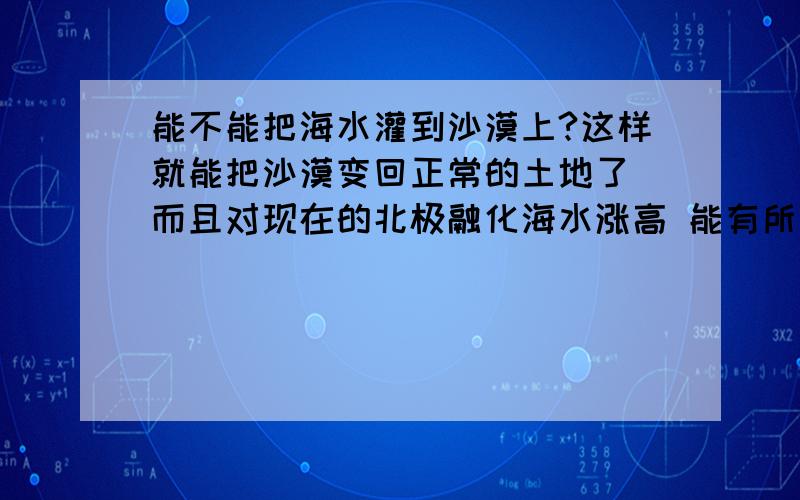 能不能把海水灌到沙漠上?这样就能把沙漠变回正常的土地了 而且对现在的北极融化海水涨高 能有所帮助吧? 是这样吗?