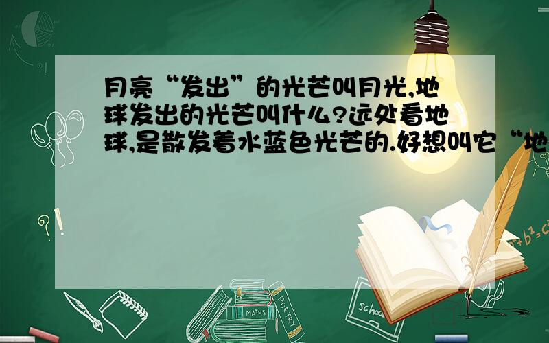 月亮“发出”的光芒叫月光,地球发出的光芒叫什么?远处看地球,是散发着水蓝色光芒的.好想叫它“地光”,可有些难听了,叫海光?好别扭,