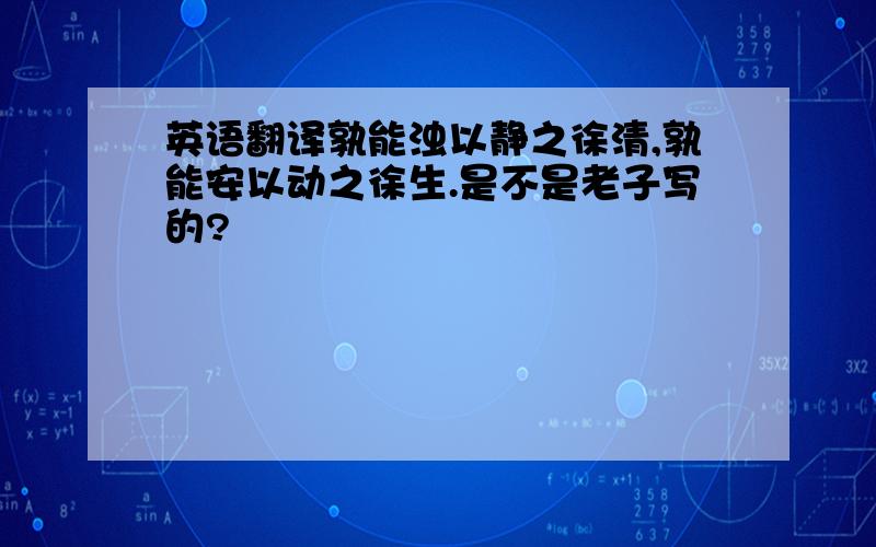 英语翻译孰能浊以静之徐清,孰能安以动之徐生.是不是老子写的?