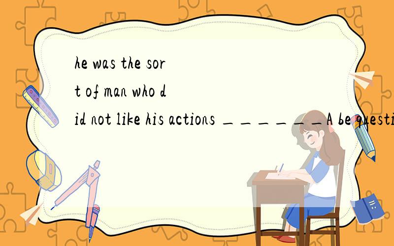 he was the sort of man who did not like his actions ______A be questioned B questioning C have questioned D questioned请翻译及说明选择的原因 正确答案选择D 为什么选择D?语法是什么?