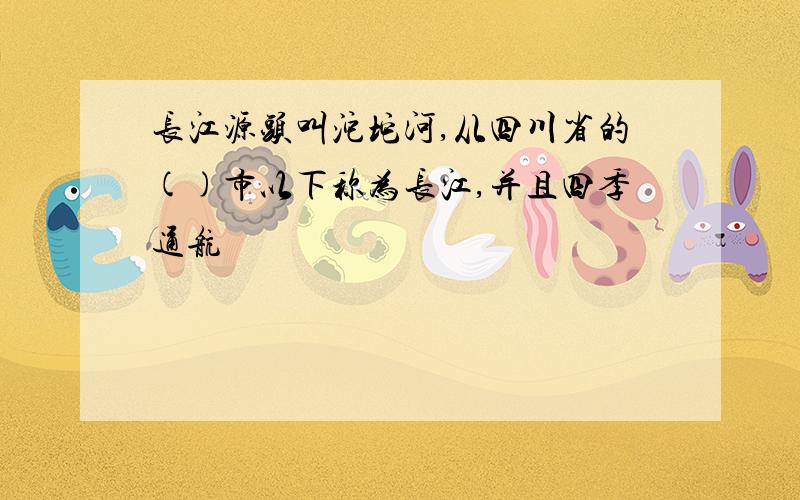 长江源头叫沱坨河,从四川省的()市以下称为长江,并且四季通航