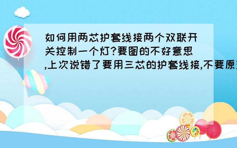 如何用两芯护套线接两个双联开关控制一个灯?要图的不好意思,上次说错了要用三芯的护套线接,不要原理图要实际的接线图!