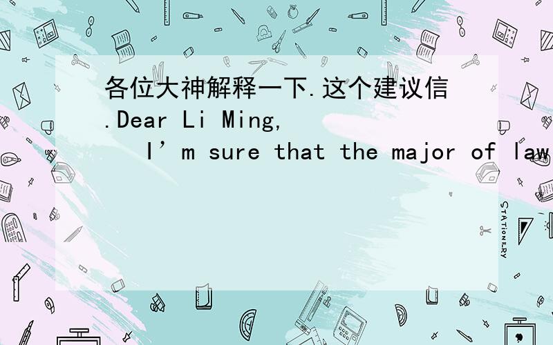 各位大神解释一下.这个建议信.Dear Li Ming,   I’m sure that the major of law fits you best. Firstly, as a judge of the local court, your father has provided you with a very firm footstone. What’s more, law is not a preserve for lawyers