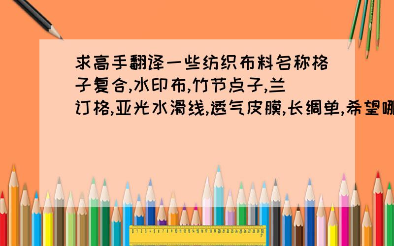 求高手翻译一些纺织布料名称格子复合,水印布,竹节点子,兰订格,亚光水滑线,透气皮膜,长绸单,希望哪位高手帮忙翻译下,全部都是全面梭织布.谢谢