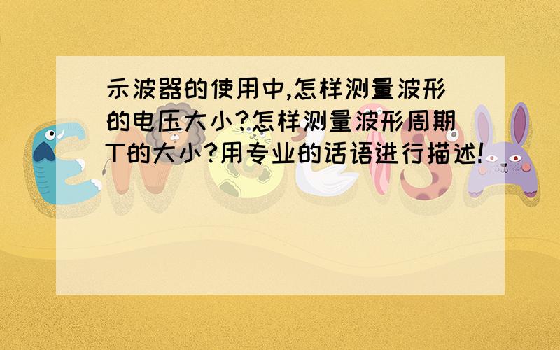 示波器的使用中,怎样测量波形的电压大小?怎样测量波形周期T的大小?用专业的话语进行描述!