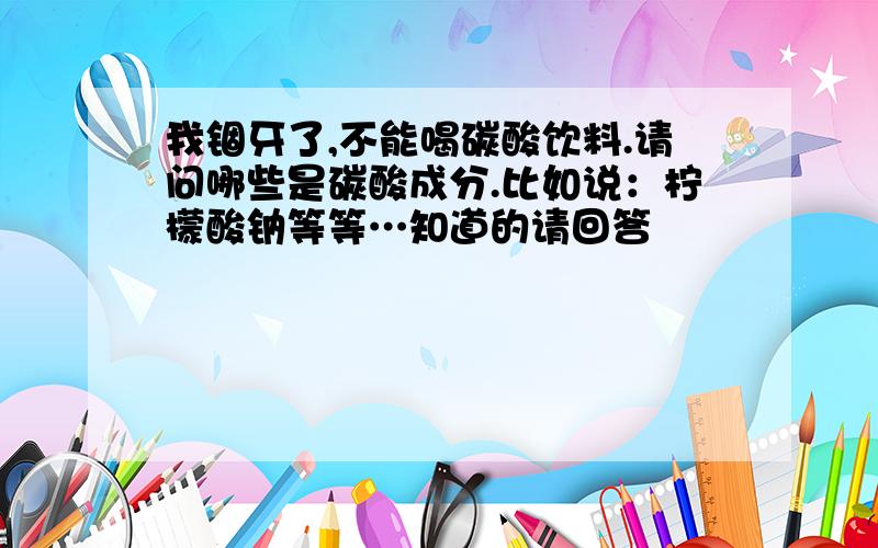 我锢牙了,不能喝碳酸饮料.请问哪些是碳酸成分.比如说：柠檬酸钠等等…知道的请回答