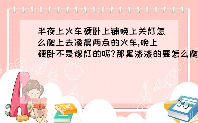 半夜上火车硬卧上铺晚上关灯怎么爬上去凌晨两点的火车,晚上硬卧不是熄灯的吗?那黑漆漆的要怎么爬上去啊,我是女生很害怕上不去下不来啊,我要踩在中铺的床上吗?……而且我的鞋脱在哪