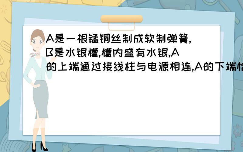 A是一根锰铜丝制成软制弹簧,B是水银槽,槽内盛有水银,A的上端通过接线柱与电源相连,A的下端恰好与水银表面接触,开关S闭合时发生的现象?Hurry up thank you!