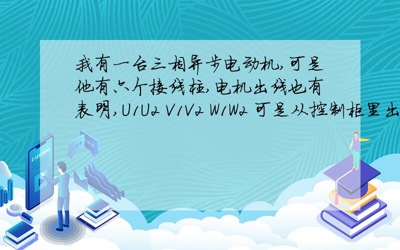 我有一台三相异步电动机,可是他有六个接线柱,电机出线也有表明,U1U2 V1V2 W1W2 可是从控制柜里出三组线~我有一台三相异步电动机,可是他有六个接线柱,电机出线也有表明,U1U2 V1V2 W1W2 可是从控