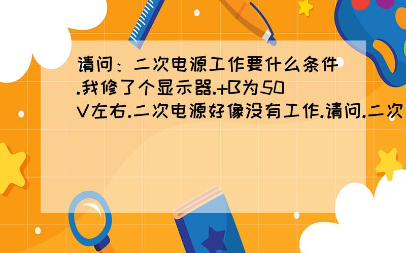 请问：二次电源工作要什么条件.我修了个显示器.+B为50V左右.二次电源好像没有工作.请问.二次电源工作要什么条件