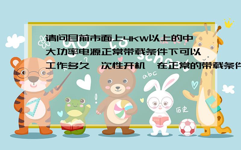 请问目前市面上4KW以上的中大功率电源正常带载条件下可以工作多久一次性开机,在正常的带载条件下,可以连续工作多久还不至于发生异常情况!这主要是针对市面的大功率电源状况,