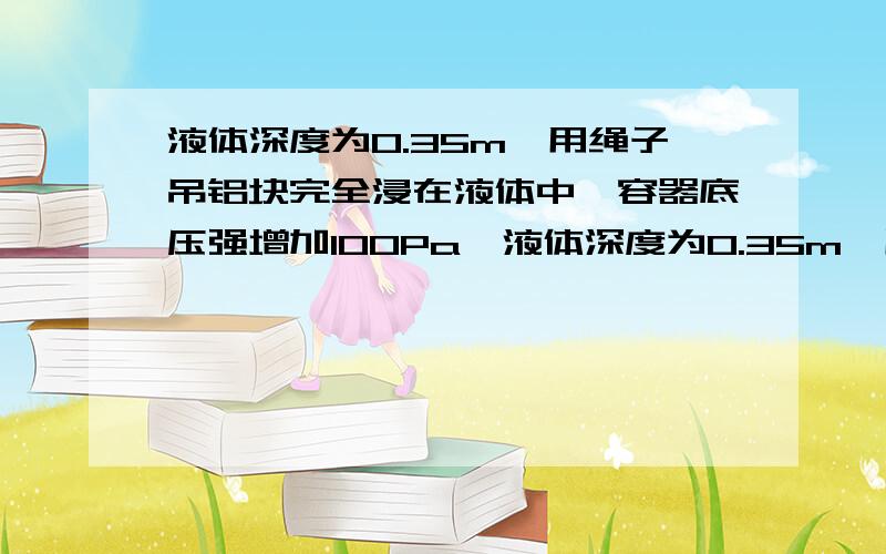 液体深度为0.35m,用绳子吊铝块完全浸在液体中,容器底压强增加100Pa,液体深度为0.35m,用绳子吊铝块完全浸在液体中,绳子对铝块拉力为17N,容器底压强增加100Pa,铝块体积为1*10的负三次方立方米.