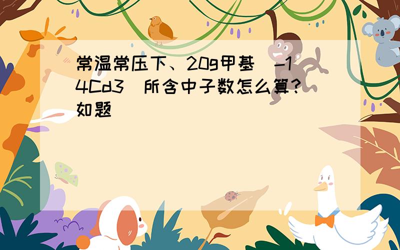 常温常压下、20g甲基(-14Cd3)所含中子数怎么算?如题