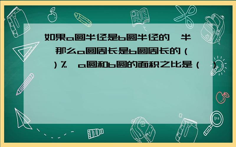 如果a圆半径是b圆半径的一半,那么a圆周长是b圆周长的（ ）%,a圆和b圆的面积之比是（ ）