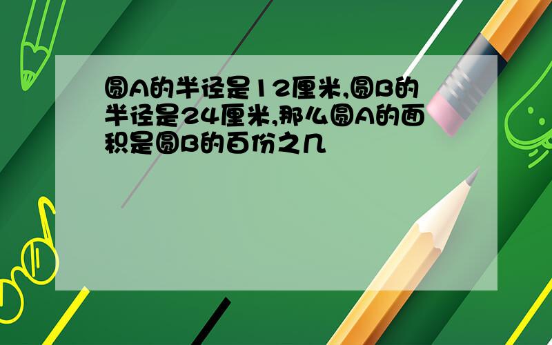 圆A的半径是12厘米,圆B的半径是24厘米,那么圆A的面积是圆B的百份之几