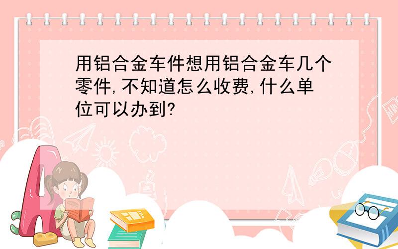 用铝合金车件想用铝合金车几个零件,不知道怎么收费,什么单位可以办到?