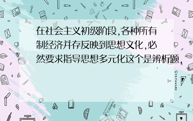 在社会主义初级阶段,各种所有制经济并存反映到思想文化,必然要求指导思想多元化这个是辨析题,