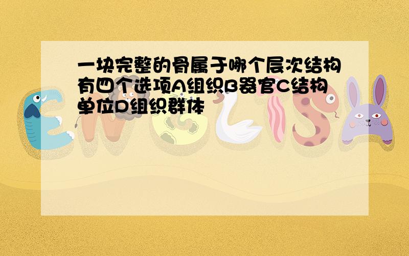 一块完整的骨属于哪个层次结构有四个选项A组织B器官C结构单位D组织群体