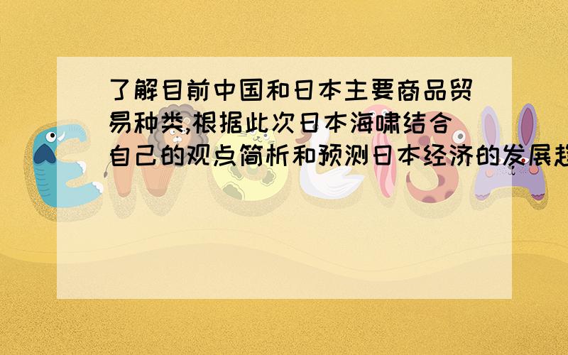 了解目前中国和日本主要商品贸易种类,根据此次日本海啸结合自己的观点简析和预测日本经济的发展趋势以及