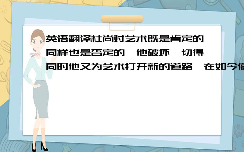 英语翻译杜尚对艺术既是肯定的同样也是否定的,他破坏一切得同时他又为艺术打开新的道路,在如今像波普,行为艺术,概念艺术等多种艺术都能从杜尚精神中得以体现.后现代艺术开始变得多