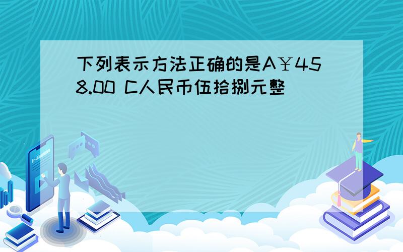 下列表示方法正确的是A￥458.00 C人民币伍拾捌元整