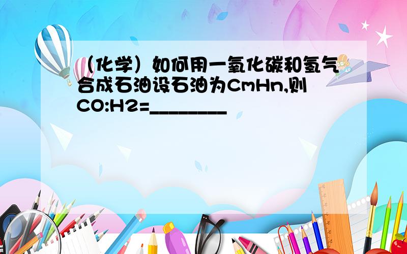 （化学）如何用一氧化碳和氢气合成石油设石油为CmHn,则CO:H2=________