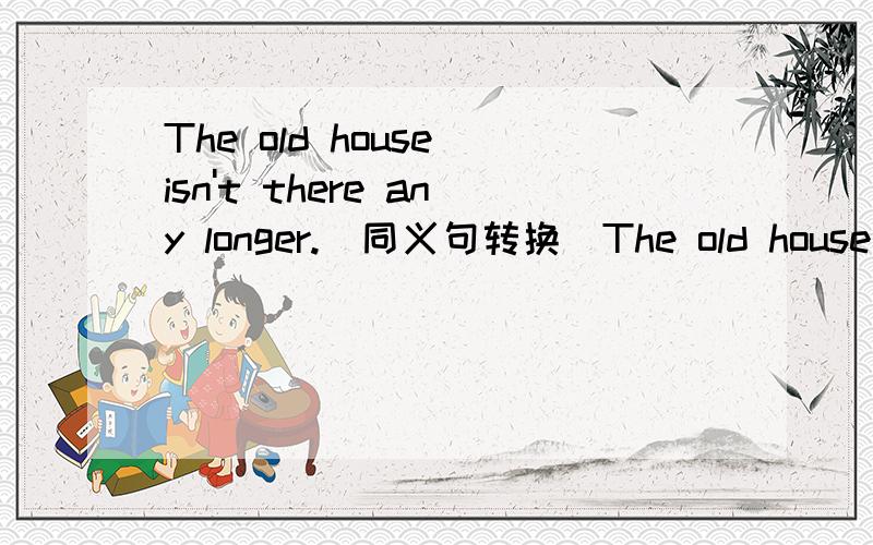 The old house isn't there any longer.(同义句转换)The old house＿＿＿ ＿＿＿ ＿＿＿（三格）there.