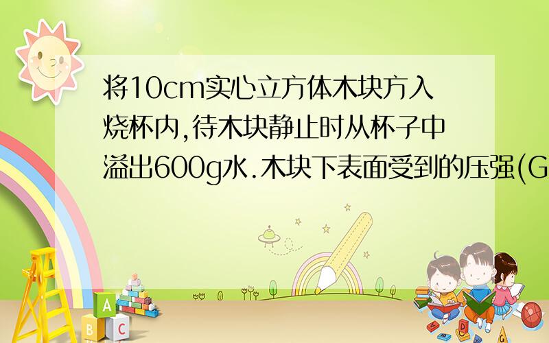 将10cm实心立方体木块方入烧杯内,待木块静止时从杯子中溢出600g水.木块下表面受到的压强(G=10N/kg)