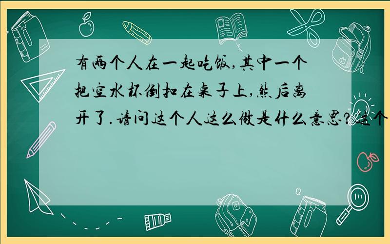 有两个人在一起吃饭,其中一个把空水杯倒扣在桌子上,然后离开了.请问这个人这么做是什么意思?这个是在《重生平淡人生》里面看到的,小说里面的好多礼节的含义我都不懂,不知道你们谁看