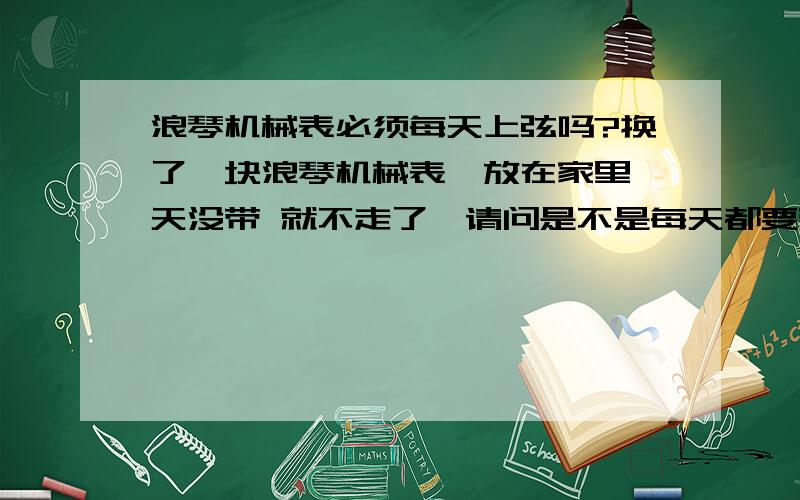 浪琴机械表必须每天上弦吗?换了一块浪琴机械表,放在家里一天没带 就不走了,请问是不是每天都要带满8个小时并且上满弦才能正常走啊?时针有误差吗?