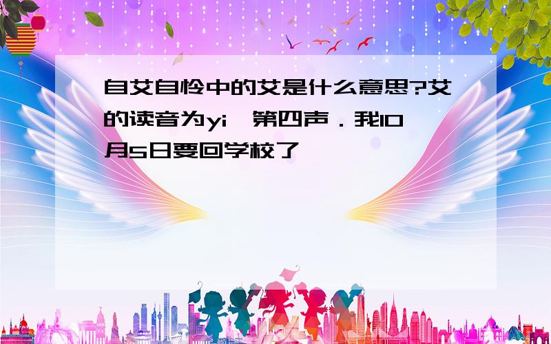 自艾自怜中的艾是什么意思?艾的读音为yi,第四声．我10月5日要回学校了,