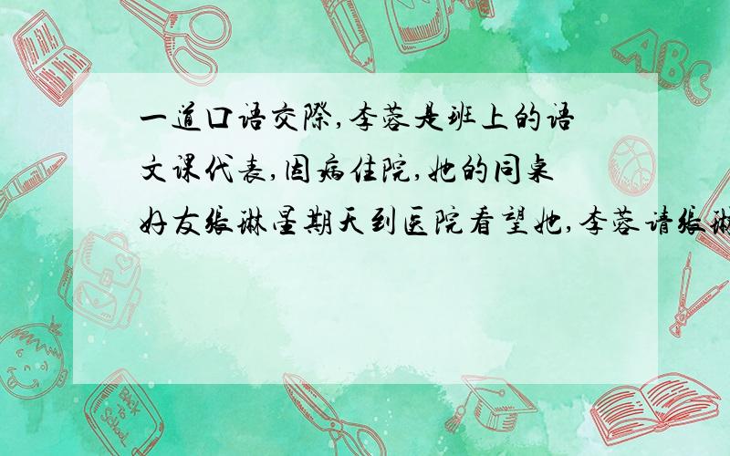 一道口语交际,李蓉是班上的语文课代表,因病住院,她的同桌好友张琳星期天到医院看望她,李蓉请张琳把自己写的作文转交给教语文的郝老师,并让张琳代自己表示迟交作业的歉意,希望郝老师