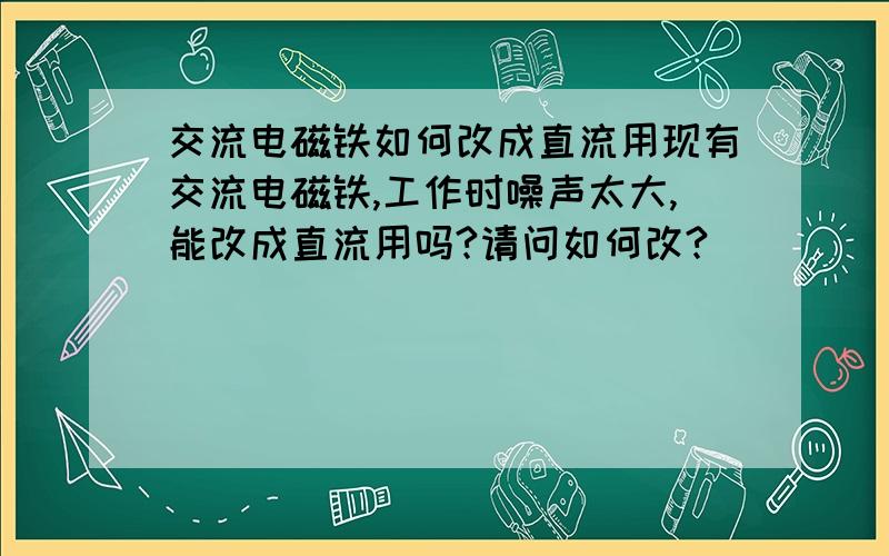 交流电磁铁如何改成直流用现有交流电磁铁,工作时噪声太大,能改成直流用吗?请问如何改?