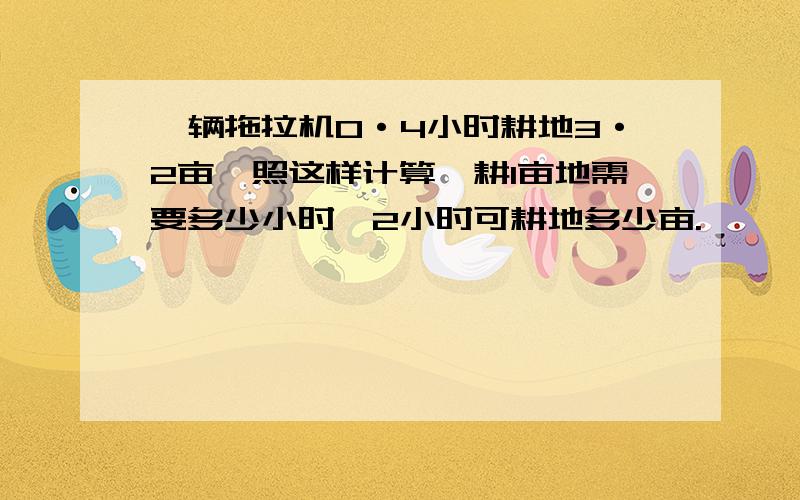 一辆拖拉机0·4小时耕地3·2亩,照这样计算,耕1亩地需要多少小时,2小时可耕地多少亩.