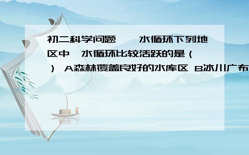 初二科学问题——水循环下列地区中,水循环比较活跃的是（ ） A森林覆盖良好的水库区 B冰川广布的南极大陆 C地表裸露的沙漠地区 D长江、黄河发源的地区 【请讲明理由】