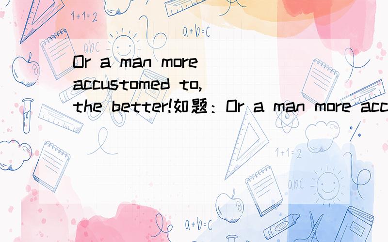 Or a man more accustomed to,the better!如题：Or a man more accustomed to,the better!